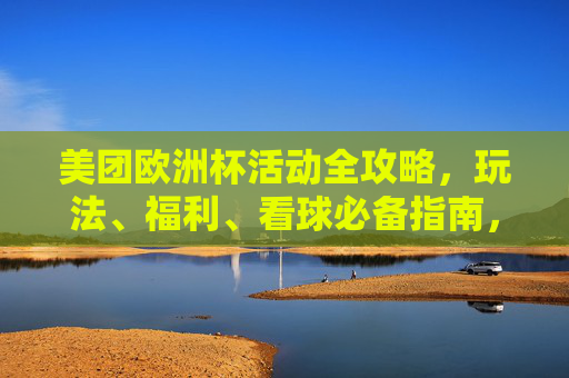 美团欧洲杯活动全攻略，玩法、福利、看球必备指南，美团欧洲杯活动全攻略，玩法、福利、看球必备指南