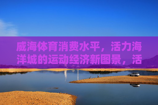 威海体育消费水平,活力海洋城的运动经济新图景,活力海洋城,体育消费绘就运动经济新图景 威海体育消费水平,活力海洋城的运动经济新图景,活力海洋城,体育消费绘就运动经济新图景