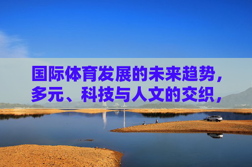 国际体育发展的未来趋势,多元、科技与人文的交织,多元·科技·人文交织,国际体育未来趋势 国际体育发展的未来趋势,多元、科技与人文的交织,多元·科技·人文交织,国际体育未来趋势