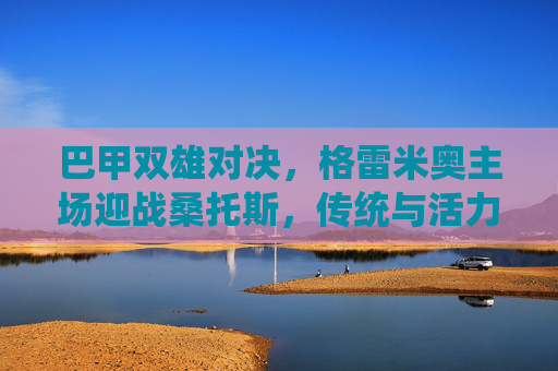 巴甲双雄对决，格雷米奥主场迎战桑托斯，传统与活力的碰撞