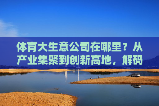 体育大生意公司在哪里?从产业集聚到创新高地,解码行业版图 体育大生意公司在哪里?从产业集聚到创新高地,解码行业版图
