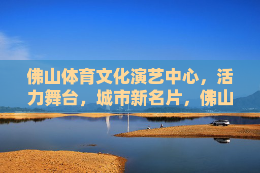 佛山体育文化演艺中心，活力舞台，城市新名片，佛山体育文化演艺中心，活力舞台，城市新名片