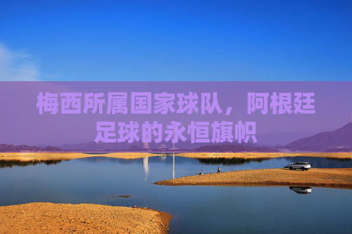 梅西所属国家球队，阿根廷足球的永恒旗帜