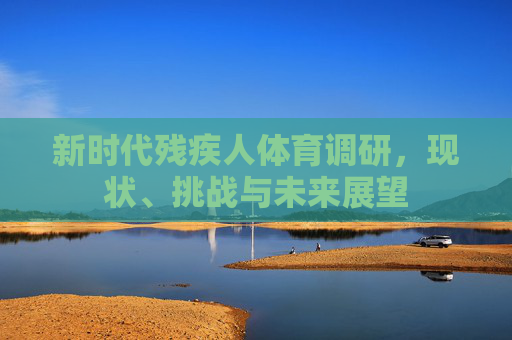 新时代残疾人体育调研,现状、挑战与未来展望 新时代残疾人体育调研,现状、挑战与未来展望