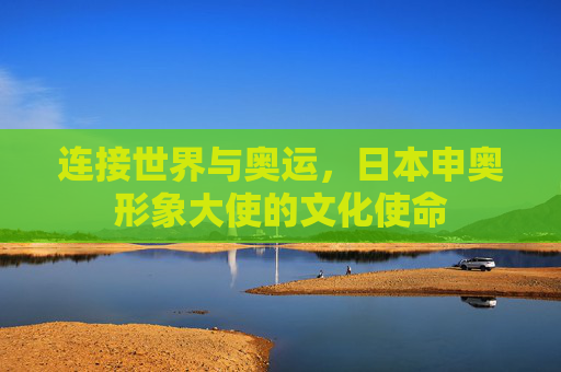 连接世界与奥运,日本申奥形象大使的文化使命 连接世界与奥运,日本申奥形象大使的文化使命