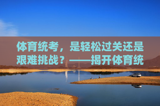 体育统考,是轻松过关还是艰难挑战?——揭开体育统考的真实难度 体育统考,是轻松过关还是艰难挑战?——揭开体育统考的真实难度