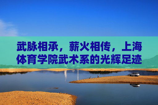 武脉相承,薪火相传,上海体育学院武术系的光辉足迹 武脉相承,薪火相传,上海体育学院武术系的光辉足迹