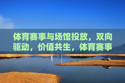 体育赛事与场馆投放，双向驱动，价值共生，体育赛事与场馆投放，双向驱动，价值共生