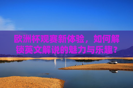 欧洲杯观赛新体验,如何解锁英文解说的魅力与乐趣? 欧洲杯观赛新体验,如何解锁英文解说的魅力与乐趣?