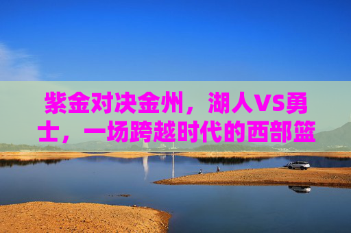 紫金对决金州,湖人VS勇士,一场跨越时代的西部篮球史诗 紫金对决金州,湖人VS勇士,一场跨越时代的西部篮球史诗