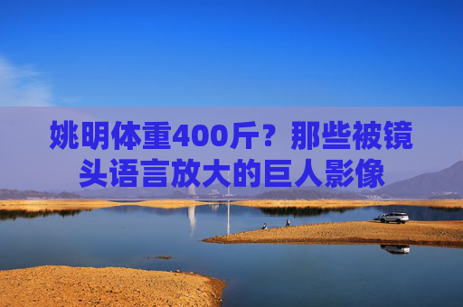 姚明体重400斤？那些被镜头语言放大的巨人影像
