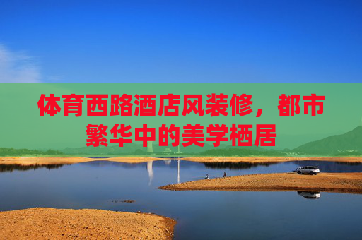 体育西路酒店风装修，都市繁华中的美学栖居