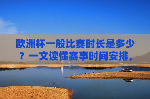 欧洲杯一般比赛时长是多少？一文读懂赛事时间安排，欧洲杯比赛时长与赛事时间安排