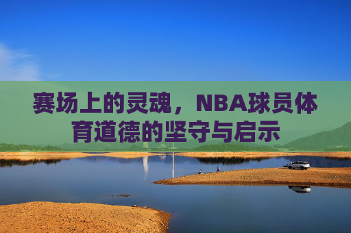 赛场上的灵魂,NBA球员体育道德的坚守与启示 赛场上的灵魂,NBA球员体育道德的坚守与启示