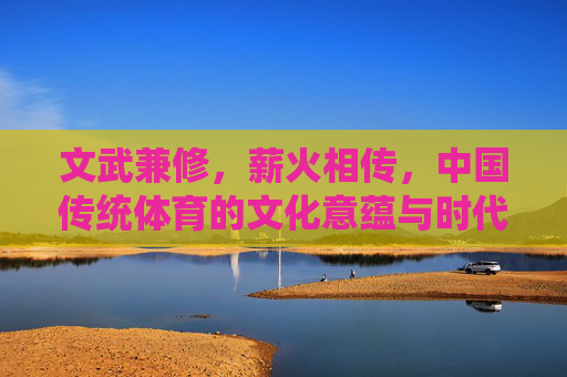 文武兼修,薪火相传,中国传统体育的文化意蕴与时代价值,文武兼修薪火传,中国传统体育的文化意蕴与时代价值 文武兼修,薪火相传,中国传统体育的文化意蕴与时代价值,文武兼修薪火传,中国传统体育的文化意蕴与时代价值
