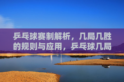 乒乓球赛制解析,几局几胜的规则与应用,乒乓球几局几胜赛制规则与应用解析 乒乓球赛制解析,几局几胜的规则与应用,乒乓球几局几胜赛制规则与应用解析