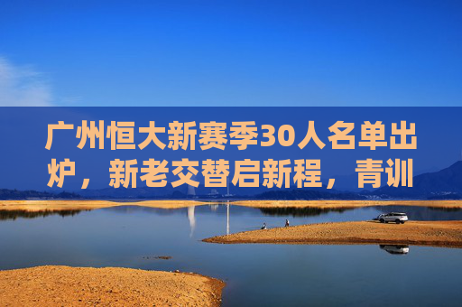 广州恒大新赛季30人名单出炉,新老交替启新程,青训为基筑未来,广州恒大新赛季30人名单,新老交替青训筑新程 广州恒大新赛季30人名单出炉,新老交替启新程,青训为基筑未来,广州恒大新赛季30人名单,新老交替青训筑新程