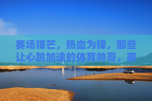 赛场锋芒,热血为锋,那些让心跳加速的体育帅哥,赛场型动,帅透心跳 赛场锋芒,热血为锋,那些让心跳加速的体育帅哥,赛场型动,帅透心跳