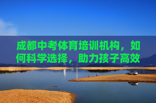 成都中考体育培训机构，如何科学选择，助力孩子高效提分？科学选择成都中考体育培训机构，助力孩子高效提分