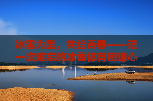冰雪为墨,共绘青春——记一次难忘的冰雪体育团课心得,冰雪为墨,共绘青春 冰雪为墨,共绘青春——记一次难忘的冰雪体育团课心得,冰雪为墨,共绘青春