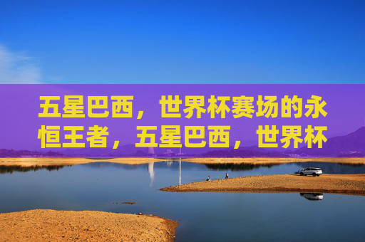 五星巴西，世界杯赛场的永恒王者，五星巴西，世界杯赛场的永恒王者