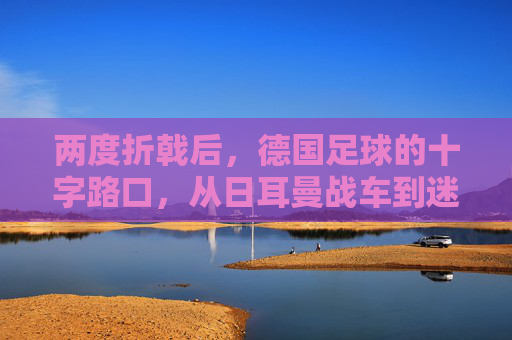 两度折戟后,德国足球的十字路口,从日耳曼战车到迷途求索,日耳曼战车的十字路口,两度折戟后的迷途求索 两度折戟后,德国足球的十字路口,从日耳曼战车到迷途求索,日耳曼战车的十字路口,两度折戟后的迷途求索