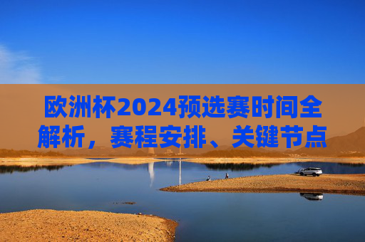 欧洲杯2024预选赛时间全解析，赛程安排、关键节点与看点，欧洲杯2024预选赛时间全解析，赛程安排、关键节点与看点