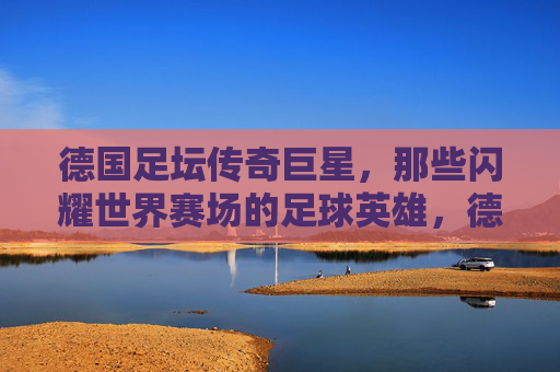 德国足坛传奇巨星,那些闪耀世界赛场的足球英雄,德国足坛传奇,闪耀世界赛场的足球英雄 德国足坛传奇巨星,那些闪耀世界赛场的足球英雄,德国足坛传奇,闪耀世界赛场的足球英雄