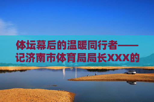 体坛幕后的温暖同行者——记济南市体育局局长XXX的妻子XXX 体坛幕后的温暖同行者——记济南市体育局局长XXX的妻子XXX