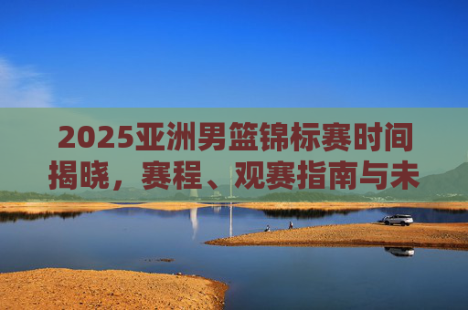 2025亚洲男篮锦标赛时间揭晓，赛程、观赛指南与未来展望，2025亚洲男篮锦标赛时间揭晓，赛程、观赛指南与未来展望