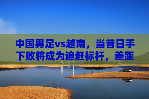 中国男足vs越南，当昔日手下败将成为追赶标杆，差距不止于比分，中国男足vs越南，昔日败将成标尺，差距不止比分