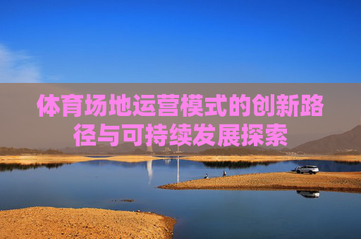 体育场地运营模式的创新路径与可持续发展探索 体育场地运营模式的创新路径与可持续发展探索