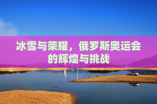 冰雪与荣耀，俄罗斯奥运会的辉煌与挑战