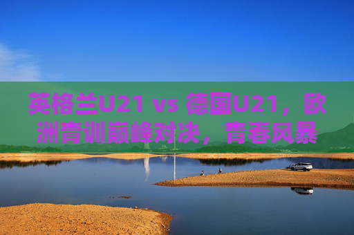英格兰U21 vs 德国U21,欧洲青训巅峰对决,青春风暴席卷赛场,英格兰U21战德国U21,欧洲青训巅峰青春风暴 英格兰U21 vs 德国U21,欧洲青训巅峰对决,青春风暴席卷赛场,英格兰U21战德国U21,欧洲青训巅峰青春风暴