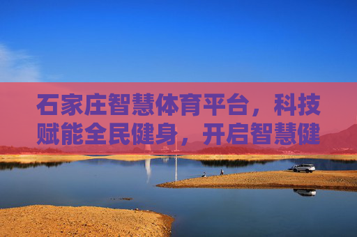 石家庄智慧体育平台,科技赋能全民健身,开启智慧健康新时代 石家庄智慧体育平台,科技赋能全民健身,开启智慧健康新时代
