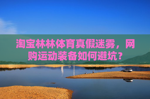 淘宝林林体育真假迷雾,网购运动装备如何避坑? 淘宝林林体育真假迷雾,网购运动装备如何避坑?