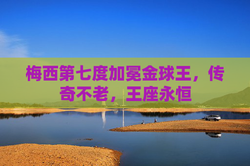 梅西第七度加冕金球王,传奇不老,王座永恒 梅西第七度加冕金球王,传奇不老,王座永恒