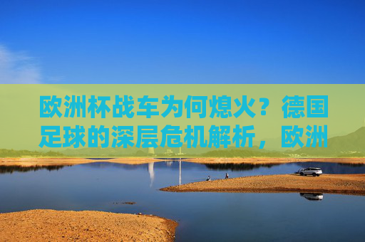 欧洲杯战车为何熄火?德国足球的深层危机解析,欧洲杯战车熄火,德国足球的深层危机 欧洲杯战车为何熄火?德国足球的深层危机解析,欧洲杯战车熄火,德国足球的深层危机