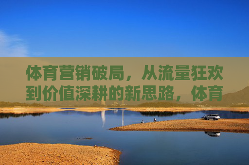 体育营销破局,从流量狂欢到价值深耕的新思路,体育营销破局,从流量狂欢到价值深耕的新思路 体育营销破局,从流量狂欢到价值深耕的新思路,体育营销破局,从流量狂欢到价值深耕的新思路