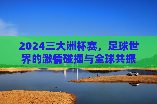2024三大洲杯赛,足球世界的激情碰撞与全球共振 2024三大洲杯赛,足球世界的激情碰撞与全球共振
