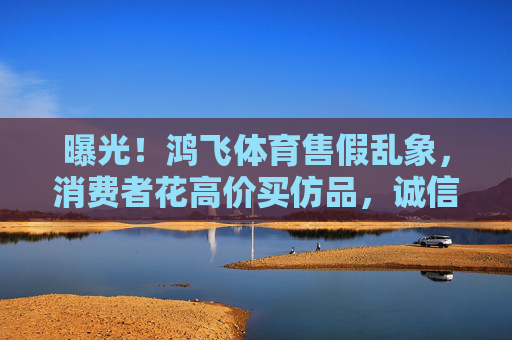 曝光!鸿飞体育售假乱象,消费者花高价买仿品,诚信底线何在?曝光鸿飞体育售假乱象,消费者高价购假,诚信底线何在? 曝光!鸿飞体育售假乱象,消费者花高价买仿品,诚信底线何在?曝光鸿飞体育售假乱象,消费者高价购假,诚信底线何在?