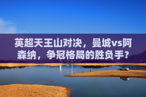 英超天王山对决,曼城vs阿森纳,争冠格局的胜负手?英超天王山,曼城vs阿森纳,争冠胜负手 英超天王山对决,曼城vs阿森纳,争冠格局的胜负手?英超天王山,曼城vs阿森纳,争冠胜负手