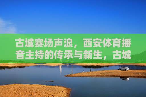 古城赛场声浪，西安体育播音主持的传承与新生，古城赛场声浪，西安体育播音主持的传承与新生