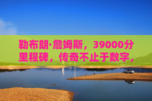 勒布朗·詹姆斯,39000分里程碑,传奇不止于数字,勒布朗·詹姆斯39000分,传奇不止于数字 勒布朗·詹姆斯,39000分里程碑,传奇不止于数字,勒布朗·詹姆斯39000分,传奇不止于数字
