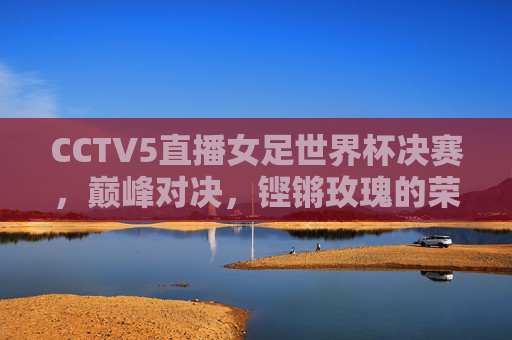 CCTV5直播女足世界杯决赛,巅峰对决,铿锵玫瑰的荣耀时刻,铿锵玫瑰巅峰对决,女足世界杯决赛荣耀时刻 CCTV5直播女足世界杯决赛,巅峰对决,铿锵玫瑰的荣耀时刻,铿锵玫瑰巅峰对决,女足世界杯决赛荣耀时刻