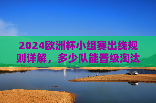 2024欧洲杯小组赛出线规则详解，多少队能晋级淘汰赛？2024欧洲杯小组赛出线规则，多少队晋级淘汰赛？
