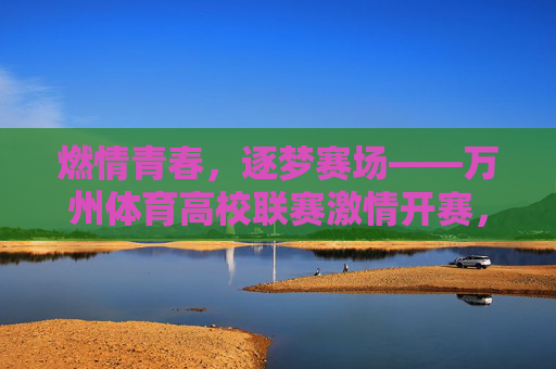 燃情青春,逐梦赛场——万州体育高校联赛激情开赛,燃情青春,逐梦赛场——万州高校体育联赛开赛 燃情青春,逐梦赛场——万州体育高校联赛激情开赛,燃情青春,逐梦赛场——万州高校体育联赛开赛