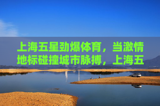 上海五星劲爆体育,当激情地标碰撞城市脉搏,上海五星劲爆体育,地标激情碰撞城市脉搏 上海五星劲爆体育,当激情地标碰撞城市脉搏,上海五星劲爆体育,地标激情碰撞城市脉搏