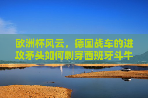 欧洲杯风云,德国战车的进攻矛头如何刺穿西班牙斗牛士的防线?欧洲杯,德国战车矛头刺穿西班牙斗牛士防线 欧洲杯风云,德国战车的进攻矛头如何刺穿西班牙斗牛士的防线?欧洲杯,德国战车矛头刺穿西班牙斗牛士防线