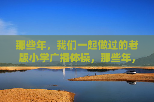 那些年,我们一起做过的老版小学广播体操,那些年,我们一起做过的老版小学广播体操 那些年,我们一起做过的老版小学广播体操,那些年,我们一起做过的老版小学广播体操